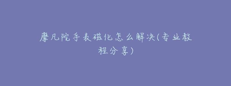 摩凡陀手表磁化怎么解决(专业教程分享)-名表号 摩凡陀手表磁化怎么解决(专业教程分享)