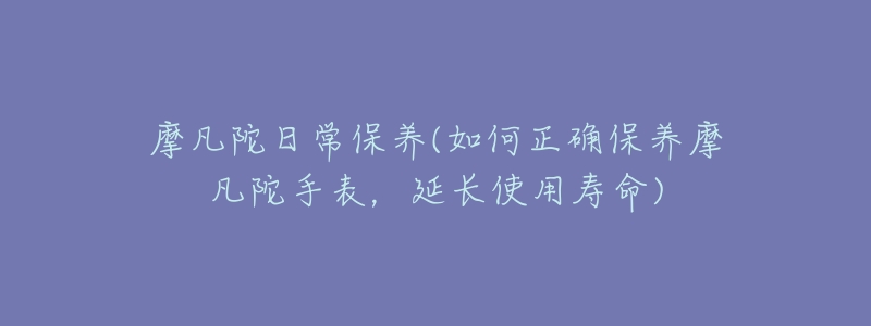 摩凡陀日常保养(如何正确保养摩凡陀手表，延长使用寿命)