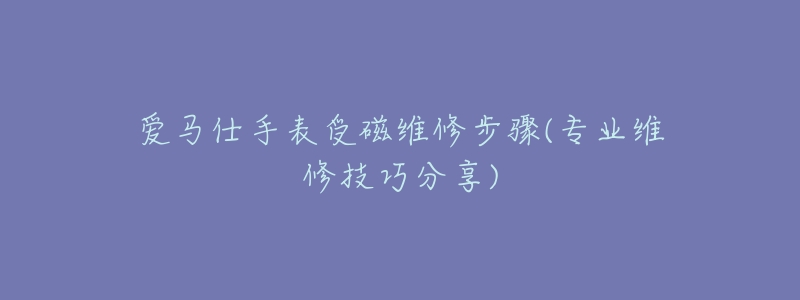 爱马仕手表受磁维修步骤(专业维修技巧分享)-名表号 爱马仕手表受磁维修步骤(专业维修技巧分享)