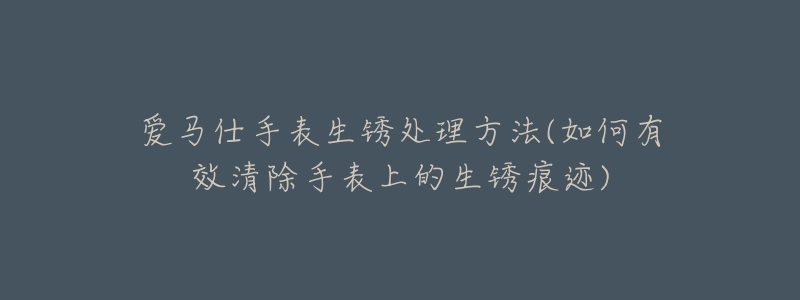 爱马仕手表生锈处理方法(如何有效清除手表上的生锈痕迹)-名表号 爱马仕手表生锈处理方法(如何有效清除手表上的生锈痕迹)