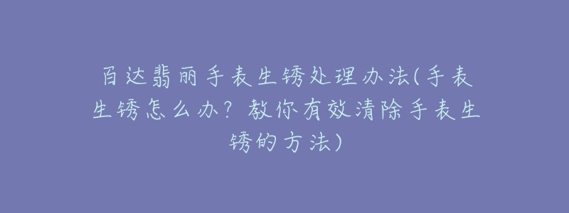 百达翡丽手表生锈处理办法(手表生锈怎么办?教你有效清除手表生锈的方法)-名表号 百达翡丽手表生锈处理办法(手表生锈怎么办?教你有效清除手表生锈的方法)