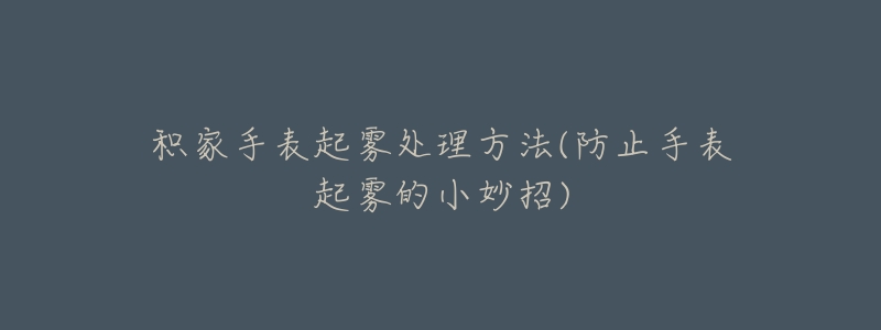 积家手表起雾处理方法(防止手表起雾的小妙招)-名表号 积家手表起雾处理方法(防止手表起雾的小妙招)