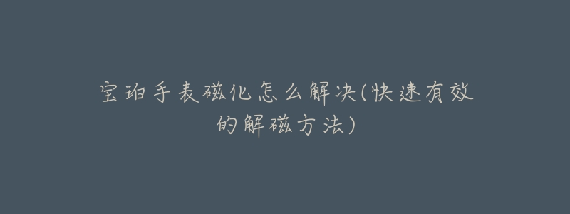 宝珀手表磁化怎么解决(快速有效的解磁方法)-名表号 宝珀手表磁化怎么解决(快速有效的解磁方法)