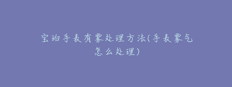 宝珀手表有雾处理方法(手表雾气怎么处理)-名表号 宝珀手表有雾处理方法(手表雾气怎么处理)
