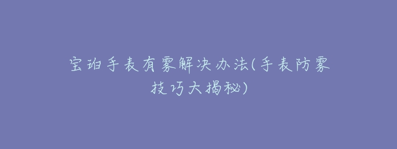 宝珀手表有雾解决办法(手表防雾技巧大揭秘)-名表号 宝珀手表有雾解决办法(手表防雾技巧大揭秘)