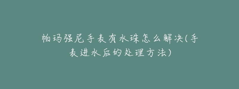帕玛强尼手表有水珠怎么解决(手表进水后的处理方法)-名表号 帕玛强尼手表有水珠怎么解决(手表进水后的处理方法)