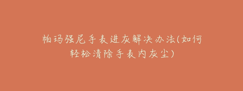 帕玛强尼手表进灰解决办法(如何轻松清除手表内灰尘)-名表号 帕玛强尼手表进灰解决办法(如何轻松清除手表内灰尘)