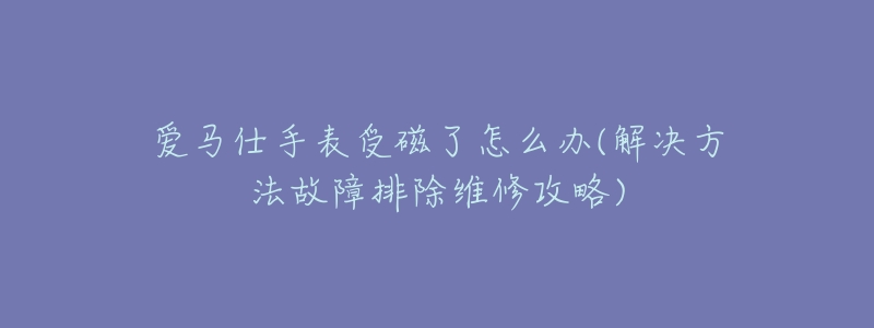爱马仕手表受磁了怎么办(解决方法故障排除维修攻略)-名表号 爱马仕手表受磁了怎么办(解决方法故障排除维修攻略)