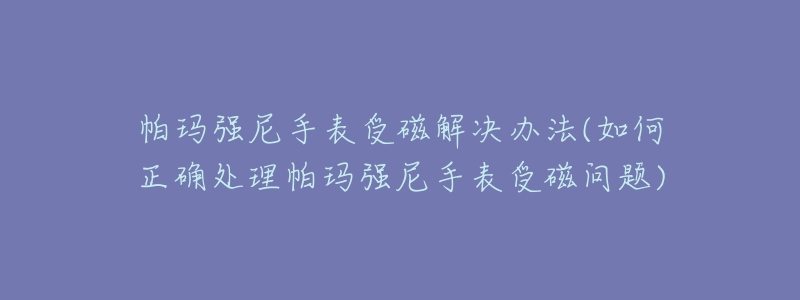 帕玛强尼手表受磁解决办法(如何正确处理帕玛强尼手表受磁问题)-名表号 帕玛强尼手表受磁解决办法(如何正确处理帕玛强尼手表受磁问题)