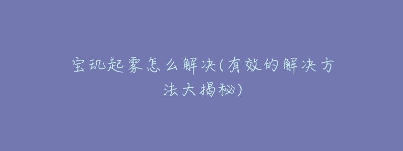宝玑起雾怎么解决(有效的解决方法大揭秘)-名表号 宝玑起雾怎么解决(有效的解决方法大揭秘)