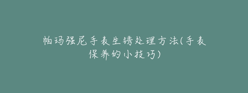 帕玛强尼手表生锈处理方法(手表保养的小技巧)-名表号 帕玛强尼手表生锈处理方法(手表保养的小技巧)