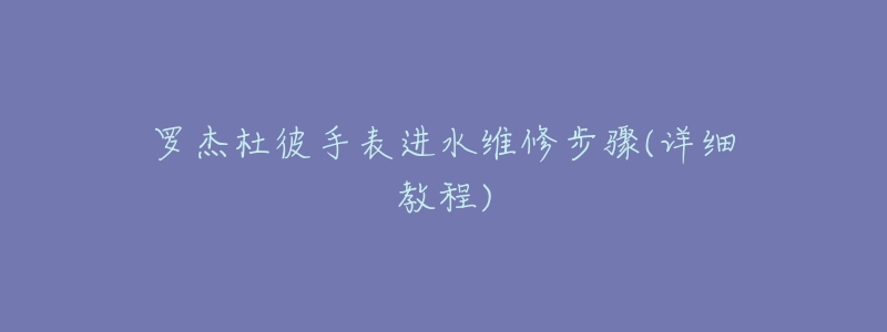 罗杰杜彼手表进水维修步骤(详细教程)