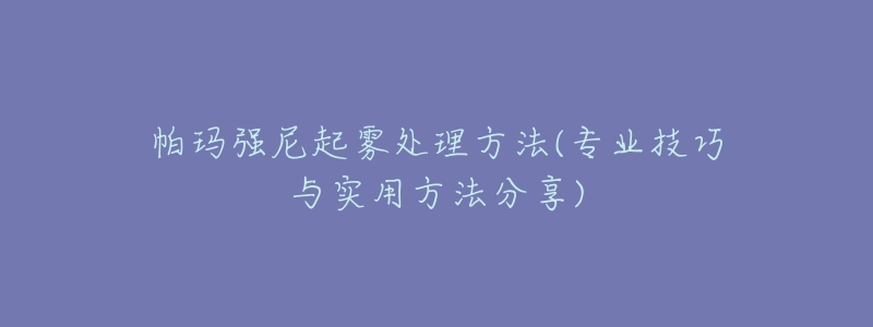 帕玛强尼起雾处理方法(专业技巧与实用方法分享)-名表号 帕玛强尼起雾处理方法(专业技巧与实用方法分享)