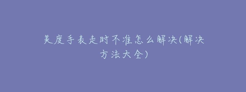 美度手表走时不准怎么解决(解决方法大全)-名表号 美度手表走时不准怎么解决(解决方法大全)