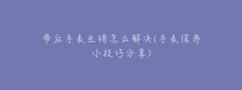 帝后手表生锈怎么解决(手表保养小技巧分享)