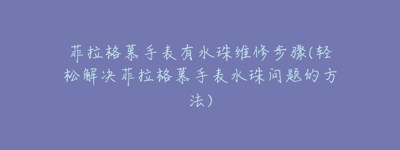 菲拉格慕手表有水珠维修步骤(轻松解决菲拉格慕手表水珠问题的方法)-名表号 菲拉格慕手表有水珠维修步骤(轻松解决菲拉格慕手表水珠问题的方法)