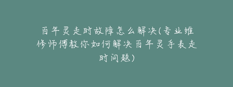 百年灵走时故障怎么解决(专业维修师傅教你如何解决百年灵手表走时问题)-名表号 百年灵走时故障怎么解决(专业维修师傅教你如何解决百年灵手表走时问题)