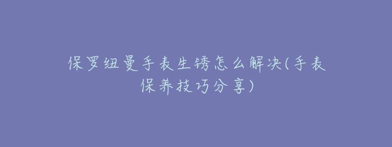 保罗纽曼手表生锈怎么解决(手表保养技巧分享)-名表号 保罗纽曼手表生锈怎么解决(手表保养技巧分享)