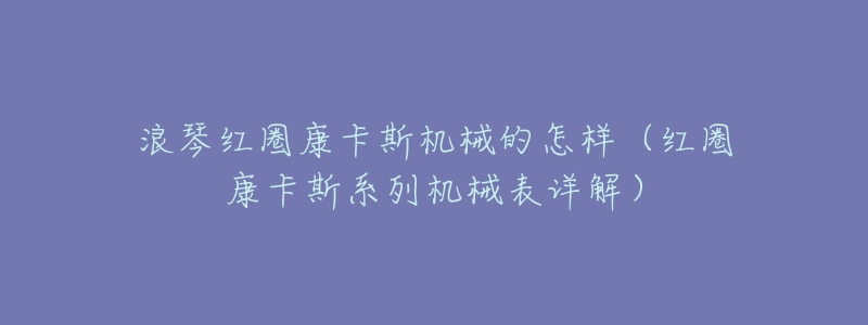 浪琴红圈康卡斯机械的怎样(红圈康卡斯系列机械表详解)-名表号 浪琴红圈康卡斯机械的怎样(红圈康卡斯系列机械表详解)