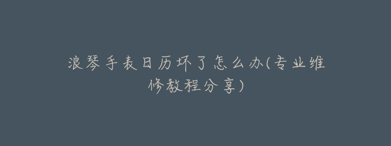 浪琴手表日历坏了怎么办(专业维修教程分享)-名表号 浪琴手表日历坏了怎么办(专业维修教程分享)