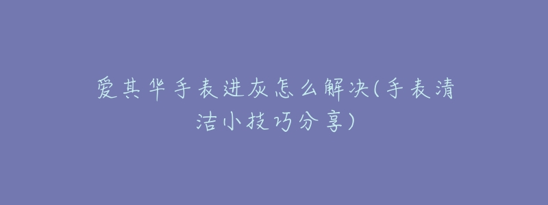 爱其华手表进灰怎么解决(手表清洁小技巧分享)-名表号 爱其华手表进灰怎么解决(手表清洁小技巧分享)