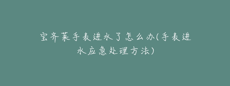 宝齐莱手表进水了怎么办(手表进水应急处理方法)-名表号 宝齐莱手表进水了怎么办(手表进水应急处理方法)