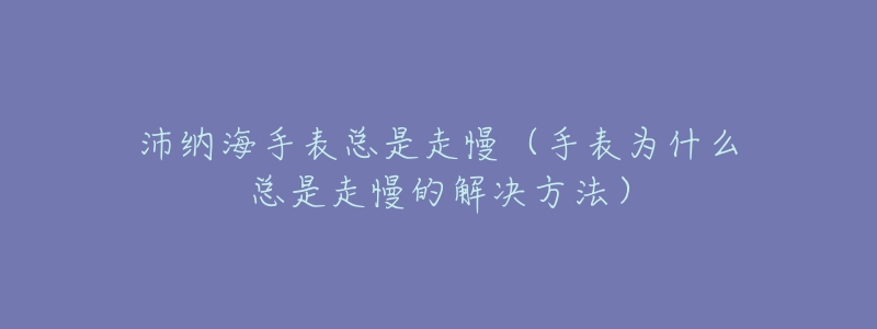 沛纳海手表总是走慢（手表为什么总是走慢的解决方法）