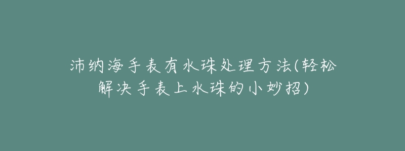 沛纳海手表有水珠处理方法(轻松解决手表上水珠的小妙招)-名表号 沛纳海手表有水珠处理方法(轻松解决手表上水珠的小妙招)