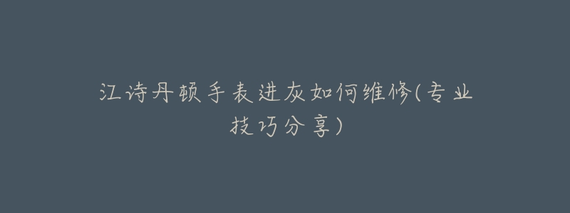 江诗丹顿手表进灰如何维修(专业技巧分享)-名表号 江诗丹顿手表进灰如何维修(专业技巧分享)