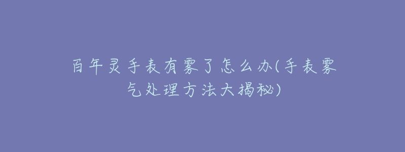 百年灵手表有雾了怎么办(手表雾气处理方法大揭秘)-名表号 百年灵手表有雾了怎么办(手表雾气处理方法大揭秘)