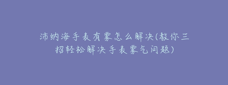 沛纳海手表有雾怎么解决(教你三招轻松解决手表雾气问题)-名表号 沛纳海手表有雾怎么解决(教你三招轻松解决手表雾气问题)