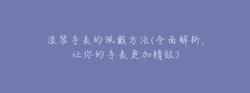 浪琴手表的佩戴方法(全面解析,让你的手表更加精致)-名表号 浪琴手表的佩戴方法(全面解析,让你的手表更加精致)