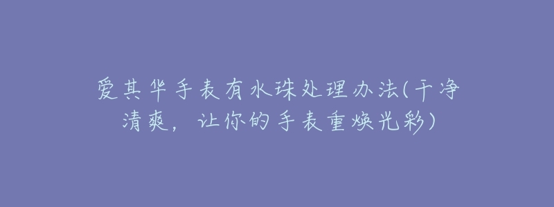 爱其华手表有水珠处理办法(干净清爽,让你的手表重焕光彩)-名表号 爱其华手表有水珠处理办法(干净清爽,让你的手表重焕光彩)