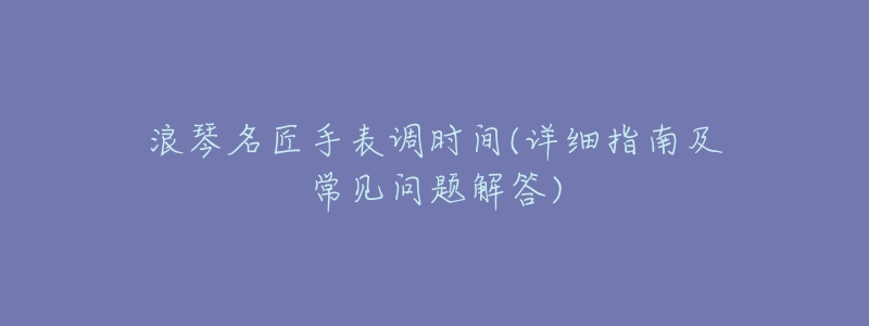 浪琴名匠手表调时间(详细指南及常见问题解答)-名表号 浪琴名匠手表调时间(详细指南及常见问题解答)