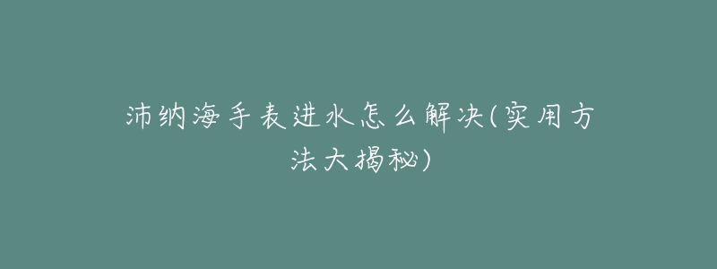 沛纳海手表进水怎么解决(实用方法大揭秘)-名表号 沛纳海手表进水怎么解决(实用方法大揭秘)