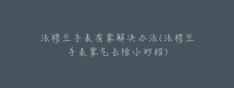 法穆兰手表有雾解决办法(法穆兰手表雾气去除小妙招)