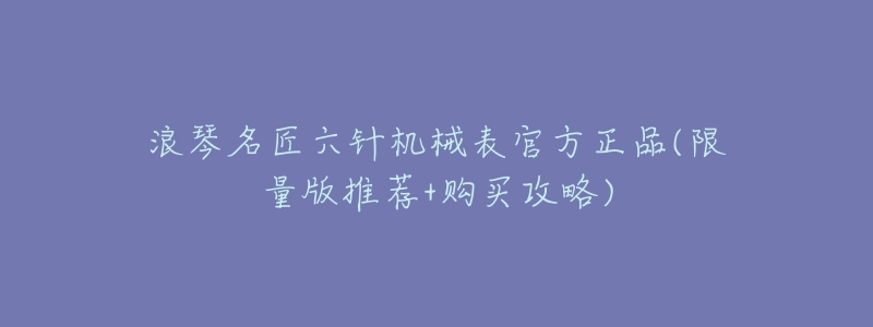 浪琴名匠六针机械表官方正品(限量版推荐+购买攻略)-名表号 浪琴名匠六针机械表官方正品(限量版推荐+购买攻略)