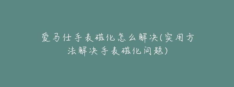 爱马仕手表磁化怎么解决(实用方法解决手表磁化问题)-名表号 爱马仕手表磁化怎么解决(实用方法解决手表磁化问题)