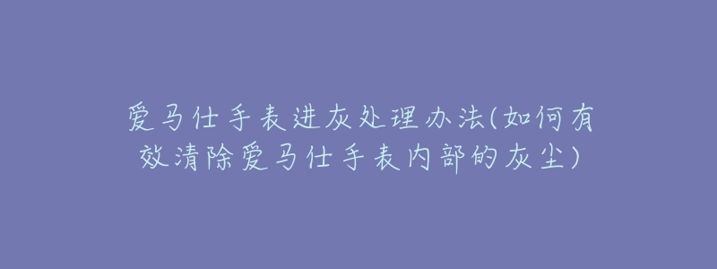 爱马仕手表进灰处理办法(如何有效清除爱马仕手表内部的灰尘)-名表号 爱马仕手表进灰处理办法(如何有效清除爱马仕手表内部的灰尘)