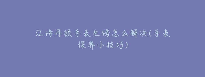 江诗丹顿手表生锈怎么解决(手表保养小技巧)-名表号 江诗丹顿手表生锈怎么解决(手表保养小技巧)