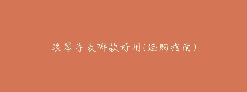 浪琴手表哪款好用(选购指南)-名表号 浪琴手表哪款好用(选购指南)