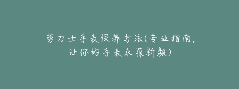 劳力士手表保养方法(专业指南,让你的手表永葆新颜)-名表号 劳力士手表保养方法(专业指南,让你的手表永葆新颜)