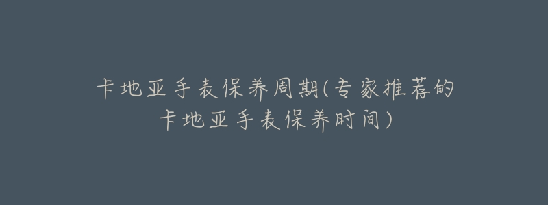 卡地亚手表保养周期(专家推荐的卡地亚手表保养时间)