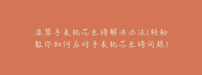 浪琴手表机芯生锈解决办法(轻松教你如何应对手表机芯生锈问题)-名表号 浪琴手表机芯生锈解决办法(轻松教你如何应对手表机芯生锈问题)