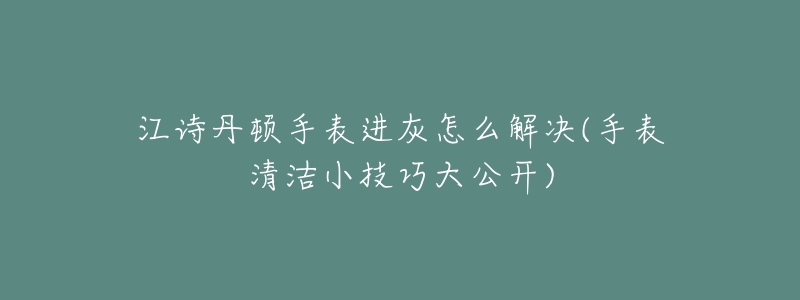 江诗丹顿手表进灰怎么解决(手表清洁小技巧大公开)