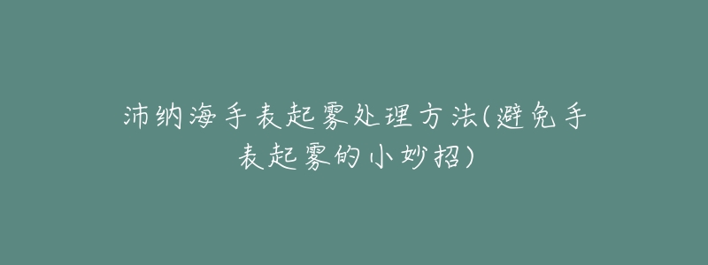 沛纳海手表起雾处理方法(避免手表起雾的小妙招)-名表号 沛纳海手表起雾处理方法(避免手表起雾的小妙招)