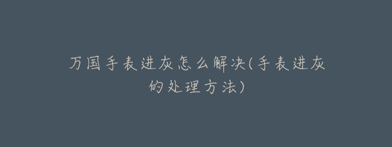 万国手表进灰怎么解决(手表进灰的处理方法)