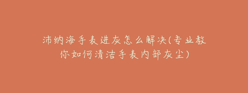 沛纳海手表进灰怎么解决(专业教你如何清洁手表内部灰尘)-名表号 沛纳海手表进灰怎么解决(专业教你如何清洁手表内部灰尘)