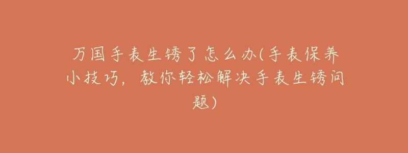 万国手表生锈了怎么办(手表保养小技巧,教你轻松解决手表生锈问题)-名表号 万国手表生锈了怎么办(手表保养小技巧,教你轻松解决手表生锈问题)