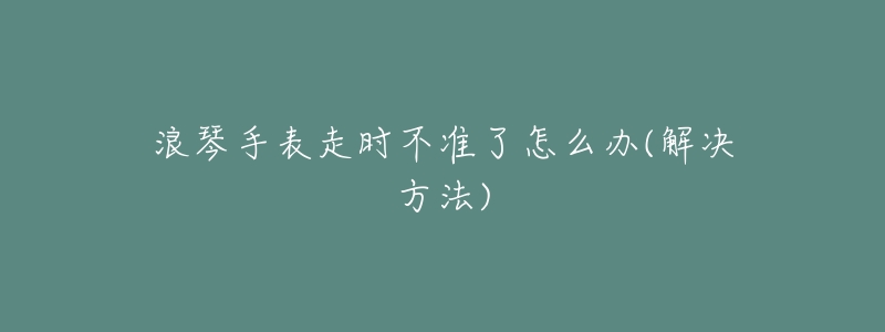 浪琴手表走时不准了怎么办(解决方法)